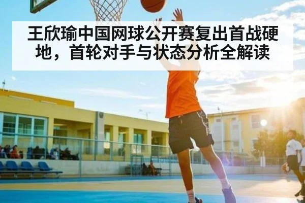 王欣瑜中国网球公开赛复出首战硬地，首轮对手与状态分析全解读