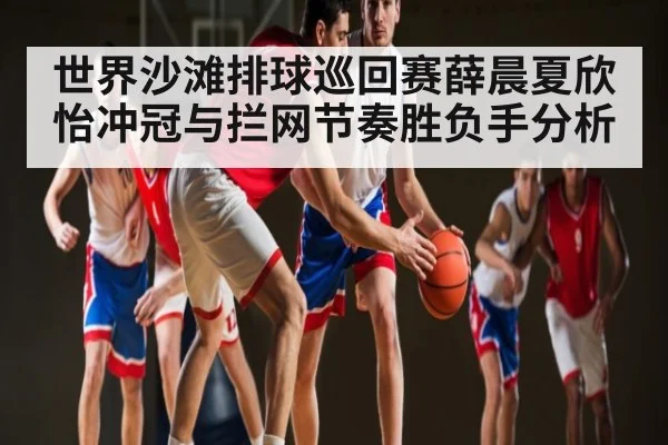 世界沙滩排球巡回赛薛晨夏欣怡冲冠与拦网节奏胜负手分析